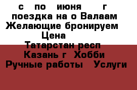 с 3 по 7 июня 2017 г - поездка на о.Валаам. Желающие бронируем ... › Цена ­ 19 450 - Татарстан респ., Казань г. Хобби. Ручные работы » Услуги   